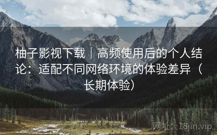 柚子影视下载|高频使用后的个人结论:适配不同网络环境的体验差异(长期体验) 第2张 柚子影视下载|高频使用后的个人结论:适配不同网络环境的体验差异(长期体验) 第2张