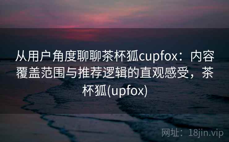 从用户角度聊聊茶杯狐cupfox:内容覆盖范围与推荐逻辑的直观感受,茶杯狐(upfox) 第1张 从用户角度聊聊茶杯狐cupfox:内容覆盖范围与推荐逻辑的直观感受,茶杯狐(upfox) 第1张