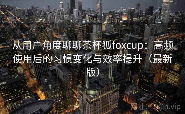从用户角度聊聊茶杯狐foxcup：高频使用后的习惯变化与效率提升（最新版）  第1张