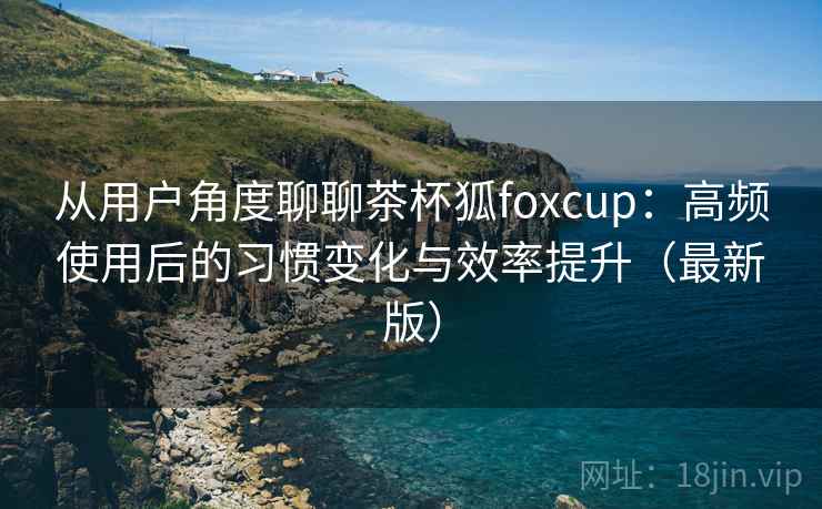 从用户角度聊聊茶杯狐foxcup：高频使用后的习惯变化与效率提升（最新版）  第2张