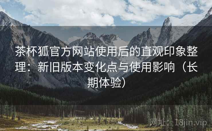 茶杯狐官方网站使用后的直观印象整理:新旧版本变化点与使用影响(长期体验) 第1张 茶杯狐官方网站使用后的直观印象整理:新旧版本变化点与使用影响(长期体验) 第1张