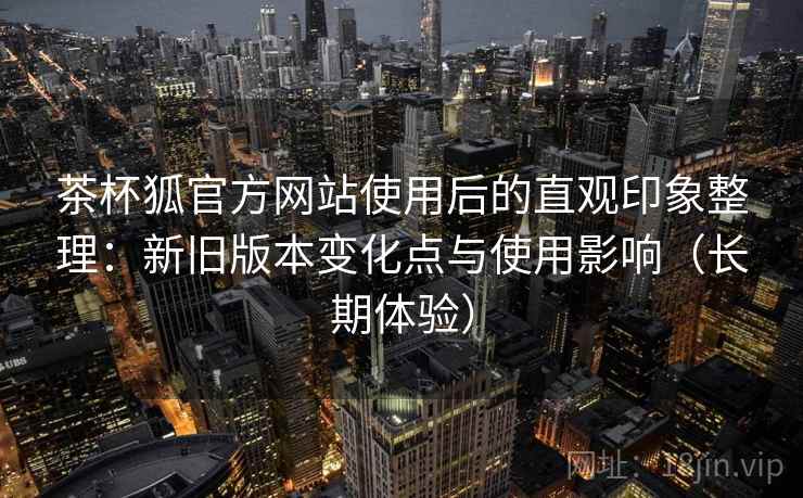 茶杯狐官方网站使用后的直观印象整理:新旧版本变化点与使用影响(长期体验) 第2张 茶杯狐官方网站使用后的直观印象整理:新旧版本变化点与使用影响(长期体验) 第2张