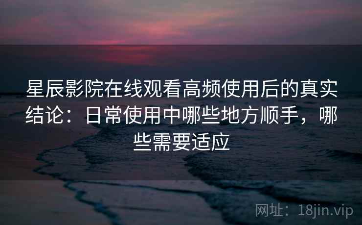 星辰影院在线观看高频使用后的真实结论：日常使用中哪些地方顺手，哪些需要适应