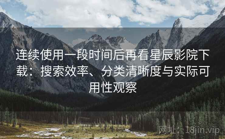 连续使用一段时间后再看星辰影院下载：搜索效率、分类清晰度与实际可用性观察