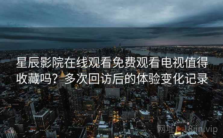 星辰影院在线观看免费观看电视值得收藏吗？多次回访后的体验变化记录