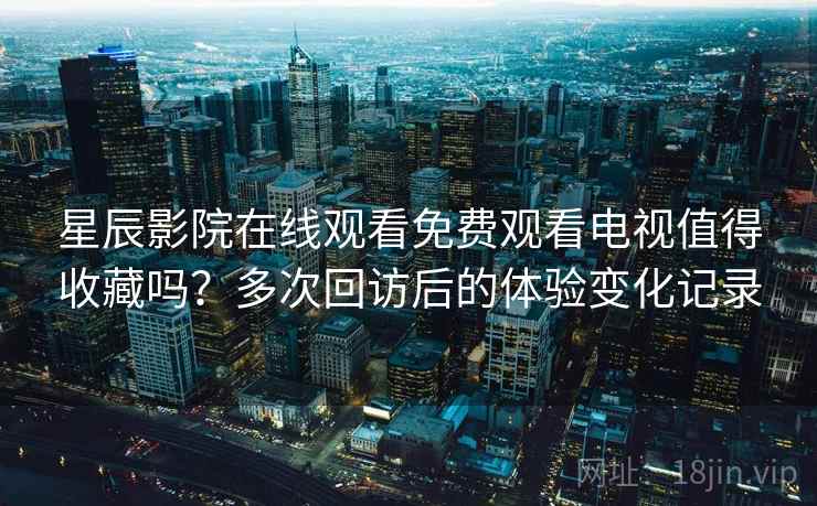 星辰影院在线观看免费观看电视值得收藏吗？多次回访后的体验变化记录  第2张