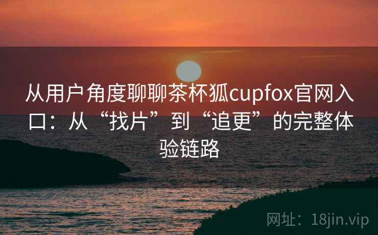 从用户角度聊聊茶杯狐cupfox官网入口:从“找片”到“追更”的完整体验链路 第2张 从用户角度聊聊茶杯狐cupfox官网入口:从“找片”到“追更”的完整体验链路 第2张