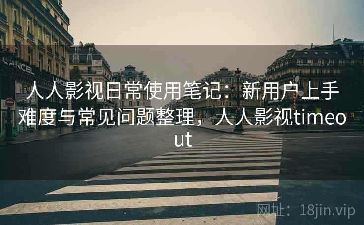 人人影视日常使用笔记：新用户上手难度与常见问题整理，人人影视timeout