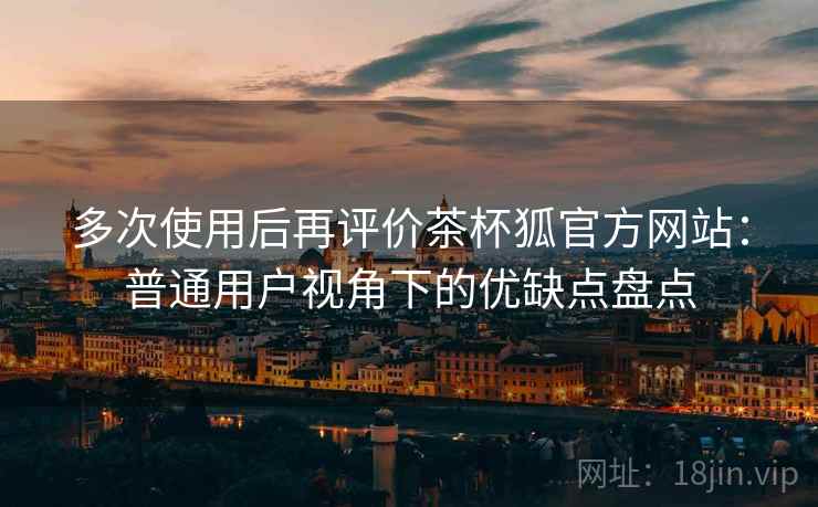 多次使用后再评价茶杯狐官方网站：普通用户视角下的优缺点盘点  第2张