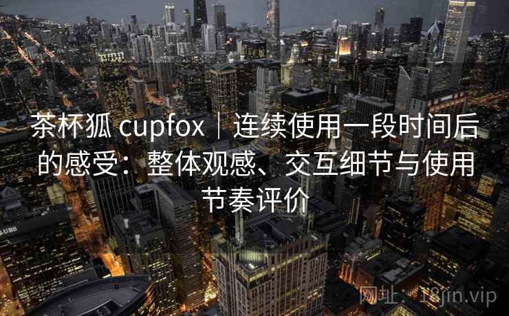 茶杯狐 cupfox|连续使用一段时间后的感受:整体观感、交互细节与使用节奏评价 第2张 茶杯狐 cupfox|连续使用一段时间后的感受:整体观感、交互细节与使用节奏评价 第2张