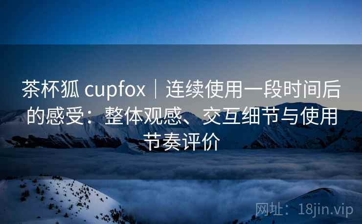 茶杯狐 cupfox｜连续使用一段时间后的感受：整体观感、交互细节与使用节奏评价